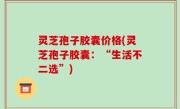 灵芝孢子胶囊价格(灵芝孢子胶囊：“生活不二选”)