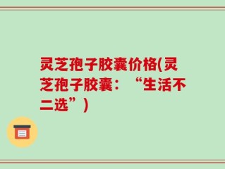 灵芝孢子胶囊价格(灵芝孢子胶囊：“生活不二选”)