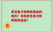 灵芝孢子粉哪有售卖的地方？寻找灵芝孢子粉的购买途径？