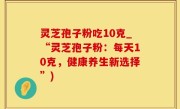 灵芝孢子粉吃10克_“灵芝孢子粉：每天10克，健康养生新选择”)