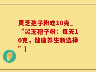 灵芝孢子粉吃10克_“灵芝孢子粉：每天10克，健康养生新选择”)