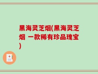 黑海灵芝烟(黑海灵芝烟 一款稀有珍品瑰宝)