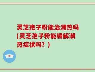 灵芝孢子粉能治潮热吗(灵芝孢子粉能缓解潮热症状吗？)
