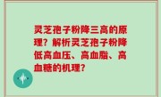 灵芝孢子粉降三高的原理？解析灵芝孢子粉降低高血压、高血脂、高血糖的机理？