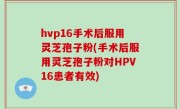 hvp16手术后服用灵芝孢子粉(手术后服用灵芝孢子粉对HPV16患者有效)