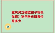 重庆灵芝破壁孢子粉批发商？孢子粉市面售价是多少
