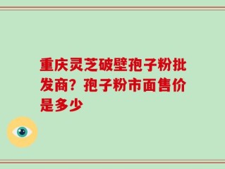 重庆灵芝破壁孢子粉批发商？孢子粉市面售价是多少