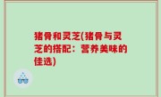 猪骨和灵芝(猪骨与灵芝的搭配：营养美味的佳选)