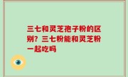 三七和灵芝孢子粉的区别？三七粉能和灵芝粉一起吃吗