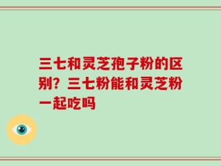 三七和灵芝孢子粉的区别？三七粉能和灵芝粉一起吃吗