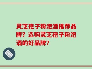 灵芝孢子粉泡酒推荐品牌？选购灵芝孢子粉泡酒的好品牌？