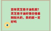 百样灵芝孢子油乳胶？灵芝孢子油好像价格差别挺大的，贵的就一定好吗