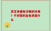 灵芝多糖和沙棘的作用？千仞雪的金色液是什么