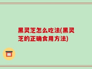 黑灵芝怎么吃法(黑灵芝的正确食用方法)