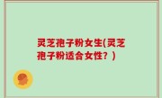 灵芝孢子粉女生(灵芝孢子粉适合女性？)