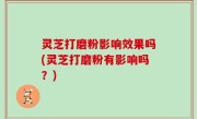 灵芝打磨粉影响效果吗(灵芝打磨粉有影响吗？)