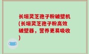 长垣灵芝孢子粉破壁机(长垣灵芝孢子粉高效破壁器，营养更易吸收)