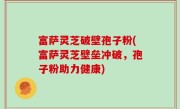 富萨灵芝破壁孢子粉(富萨灵芝壁垒冲破，孢子粉助力健康)