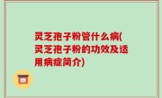 灵芝孢子粉管什么病(灵芝孢子粉的功效及适用病症简介)
