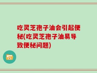 吃灵芝孢子油会引起便秘(吃灵芝孢子油易导致便秘问题)