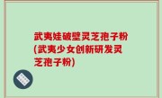 武夷娃破壁灵芝孢子粉(武夷少女创新研发灵芝孢子粉)