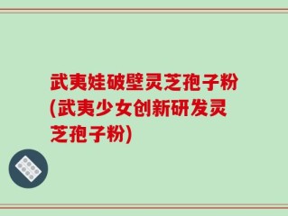 武夷娃破壁灵芝孢子粉(武夷少女创新研发灵芝孢子粉)