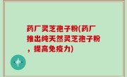 药厂灵芝孢子粉(药厂推出纯天然灵芝孢子粉，提高免疫力)