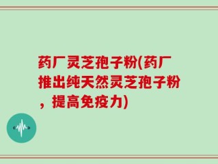 药厂灵芝孢子粉(药厂推出纯天然灵芝孢子粉，提高免疫力)