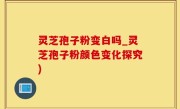 灵芝孢子粉变白吗_灵芝孢子粉颜色变化探究)