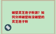 破壁灵芝孢子粉源？如何分辨破壁和没破壁的灵芝孢子粉