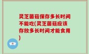 灵芝菌菇保存多长时间不能吃(灵芝菌菇应该存放多长时间才能食用)