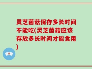 灵芝菌菇保存多长时间不能吃(灵芝菌菇应该存放多长时间才能食用)