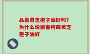 品高灵芝孢子油好吗？为什么说德睿柯森灵芝孢子油好