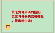 灵芝煲骨头汤的搭配(灵芝与骨头的完美搭配，煲出养生汤)