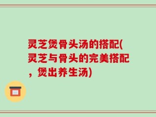 灵芝煲骨头汤的搭配(灵芝与骨头的完美搭配，煲出养生汤)