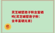 灵芝破壁孢子粉含富硒吗(灵芝破壁孢子粉：含丰富硒元素)