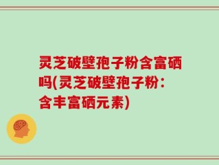 灵芝破壁孢子粉含富硒吗(灵芝破壁孢子粉：含丰富硒元素)