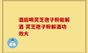 酒后喝灵芝孢子粉能解酒 灵芝孢子粉解酒功效大