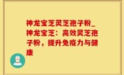 神龙宝芝灵芝孢子粉_神龙宝芝：高效灵芝孢子粉，提升免疫力与健康