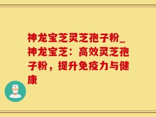 神龙宝芝灵芝孢子粉_神龙宝芝：高效灵芝孢子粉，提升免疫力与健康