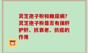 灵芝孢子粉和糠尿病？灵芝孢子粉是否有保肝护肝、抗衰老、抗癌的作用