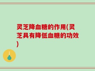 灵芝降血糖的作用(灵芝具有降低血糖的功效)