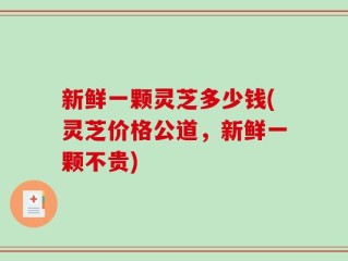 新鲜一颗灵芝多少钱(灵芝价格公道，新鲜一颗不贵)