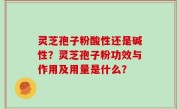 灵芝孢子粉酸性还是碱性？灵芝孢子粉功效与作用及用量是什么？