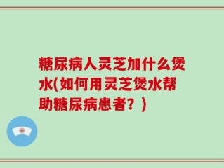 糖尿病人灵芝加什么煲水(如何用灵芝煲水帮助糖尿病患者？)