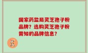 国家药监局灵芝孢子粉品牌？选购灵芝孢子粉需知的品牌信息？