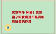 灵芝孢子 肿瘤？灵芝孢子粉胶囊是不是真的有抗癌的作用