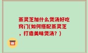蒸灵芝加什么煲汤好吃窍门(如何搭配蒸灵芝，打造美味煲汤？)