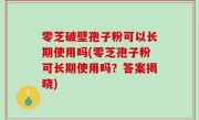 零芝破壁孢子粉可以长期使用吗(零芝孢子粉可长期使用吗？答案揭晓)