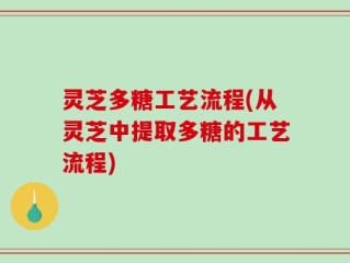 灵芝多糖工艺流程(从灵芝中提取多糖的工艺流程)